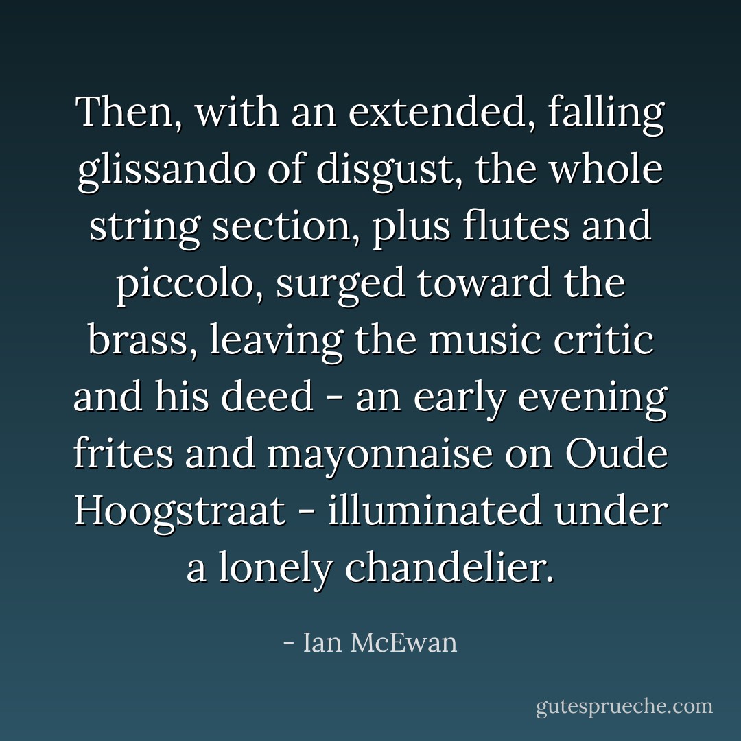 Then, with an extended, falling glissando of disgust, the whole string section, plus flutes and piccolo, surged toward the brass, leaving the music critic and his deed - an early evening frites and mayonnaise on Oude Hoogstraat - illuminated under a lonely chandelier. - Ian McEwan