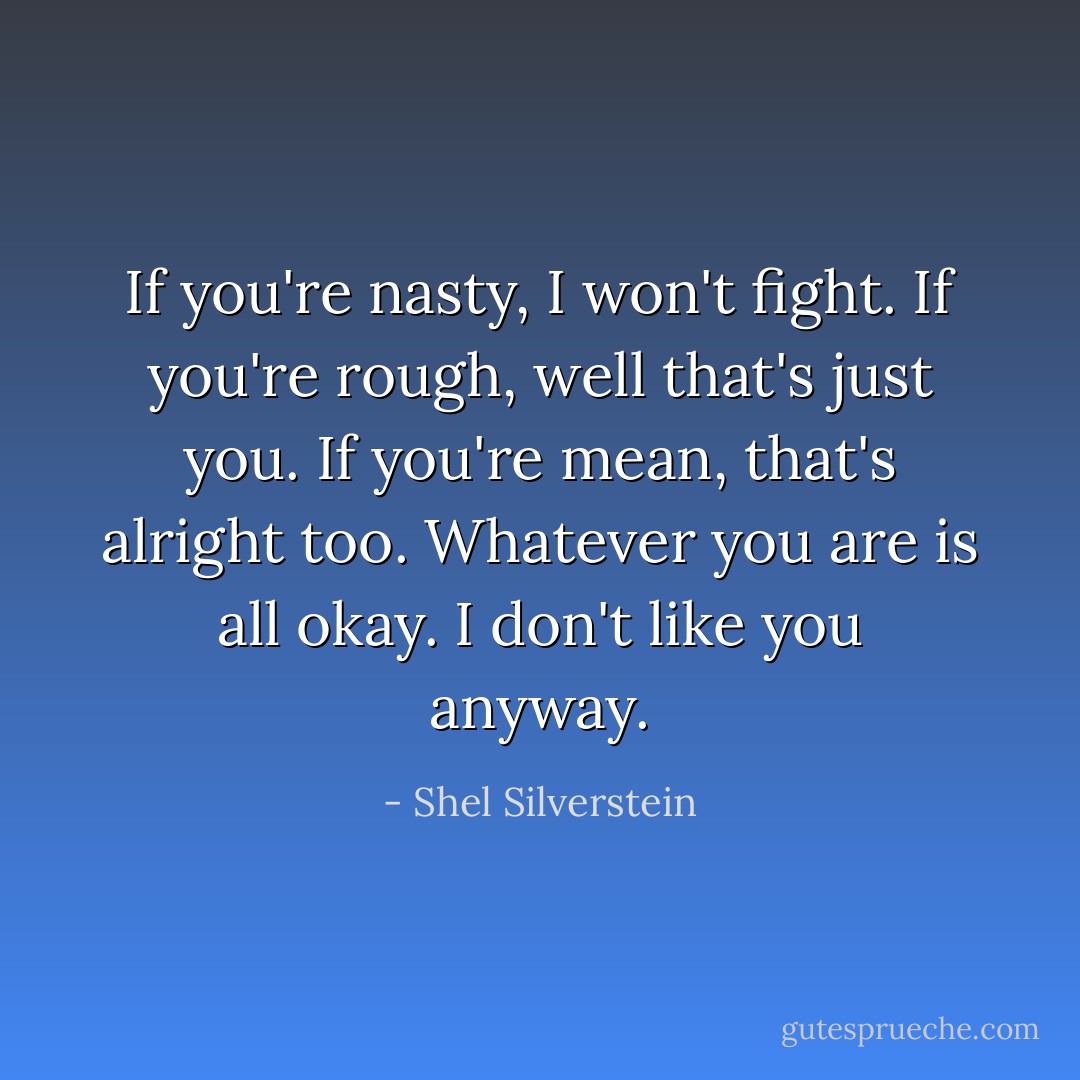 If you're nasty, I won't fight.<br />If you're rough, well that's just you.<br />If you're mean, that's alright too.<br />Whatever you are is all okay.<br />I don't like you anyway. - Shel Silverstein