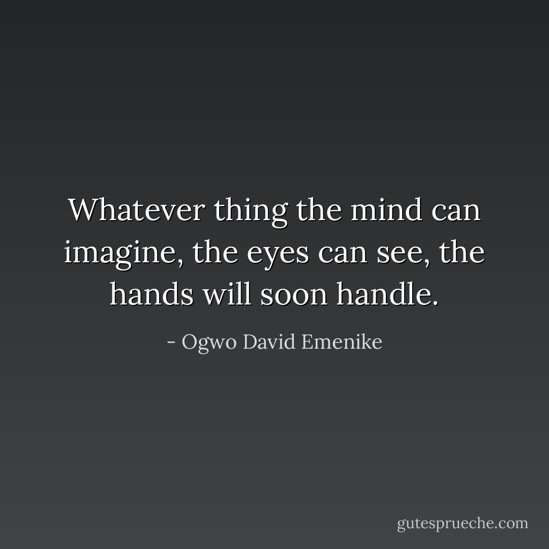 Whatever thing the mind can imagine, the eyes can see, the hands will soon handle. - Ogwo David Emenike