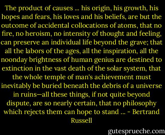 The product of causes ... his origin, his growth, his hopes and fears, his loves and his beliefs, are but the outcome of accidental collocations of atoms, that no fire, no heroism, no intensity of thought and feeling, can preserve an individual life beyond the grave; that all the labors of the ages, all the inspiration, all the noonday brightness of human genius are destined to extinction in the vast death of the solar system, that the whole temple of man's achievement must inevitably be buried beneath the debris of a universe in ruins—all these things, if not quite beyond dispute, are so nearly certain, that no philosophy which rejects them can hope to stand ... - Bertrand Russell