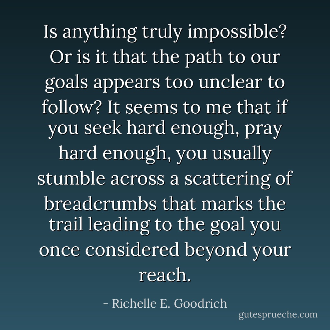 Is anything truly impossible? Or is it that the path to our goals appears too unclear to follow? It seems to me that if you seek hard enough, pray hard enough, you usually stumble across a scattering of breadcrumbs that marks the trail leading to the goal you once considered beyond your reach. - Richelle E. Goodrich