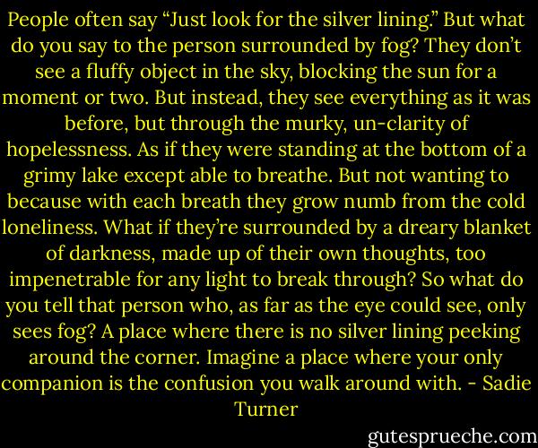 People often say “Just look for the silver lining.” But what do you say to the person surrounded by fog? They don’t see a fluffy object in the sky, blocking the sun for a moment or two. But instead, they see everything as it was before, but through the murky, un-clarity of hopelessness. As if they were standing at the bottom of a grimy lake except able to breathe. But not wanting to because with each breath they grow numb from the cold loneliness. What if they’re surrounded by a dreary blanket of darkness, made up of their own thoughts, too impenetrable for any light to break through? So what do you tell that person who, as far as the eye could see, only sees fog? A place where there is no silver lining peeking around the corner. Imagine a place where your only companion is the confusion you walk around with. - Sadie Turner
