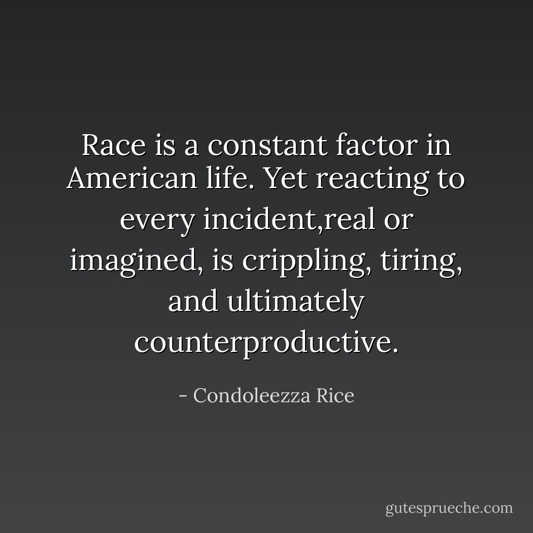 Race is a constant factor in American life. Yet reacting to every incident,real or imagined, is crippling, tiring, and ultimately counterproductive. - Condoleezza Rice