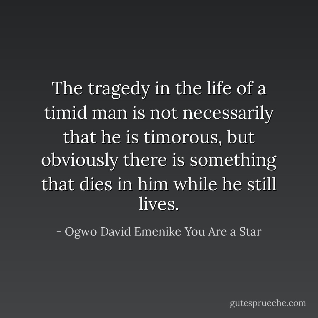 The tragedy in the life of a timid man is not necessarily that he is timorous, but obviously there is something that dies in him while he still lives. - Ogwo David Emenike You Are a Star