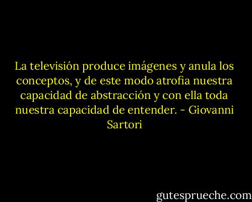La televisión produce imágenes y anula los conceptos, y de este modo atrofia nuestra capacidad de abstracción y con ella toda nuestra capacidad de entender. - Giovanni Sartori