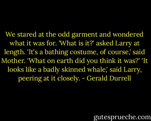 We stared at the odd garment and wondered what it was for. 'What is it?' asked Larry at length. 'It's a bathing costume, of course,' said Mother. 'What on earth did you think it was?' 'It looks like a badly skinned whale,' said Larry, peering at it closely. - Gerald Durrell