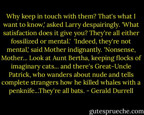 Why keep in touch with them? That's what I want to know,' asked Larry despairingly. 'What satisfaction does it give you? They're all either fossilized or mental.' <br />'Indeed, they're not mental,' said Mother indignantly.<br />'Nonsense, Mother... Look at Aunt Bertha, keeping flocks of imaginary cats... and there's Great-Uncle Patrick, who wanders about nude and tells complete strangers how he killed whales with a penknife...They're all bats. - Gerald Durrell