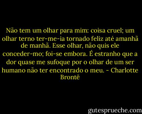 Não tem um olhar para mim: coisa cruel; um olhar terno ter-me-ia tornado feliz até amanhã de manhã. Esse olhar, não quis ele conceder-mo; foi-se embora. É estranho que a dor quase me sufoque por o olhar de um ser humano não ter encontrado o meu. - Charlotte Brontë