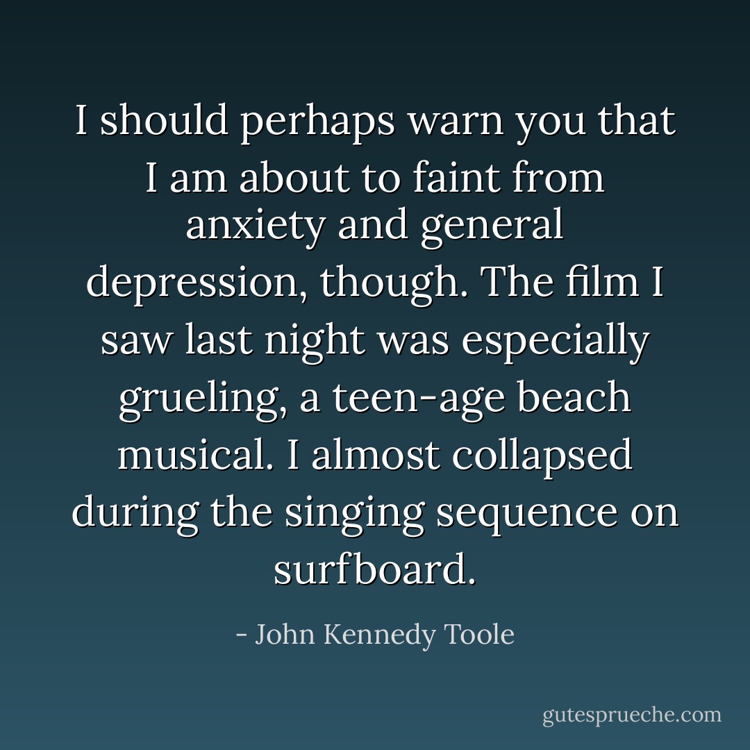 I should perhaps warn you that I am about to faint from anxiety and general depression, though. The film I saw last night was especially grueling, a teen-age beach musical. I almost collapsed during the singing sequence on surfboard. - John Kennedy Toole