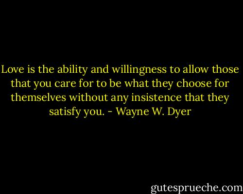 Love is the ability and willingness to allow those that you care for to be what they choose for themselves without any insistence that they satisfy you. - Wayne W. Dyer