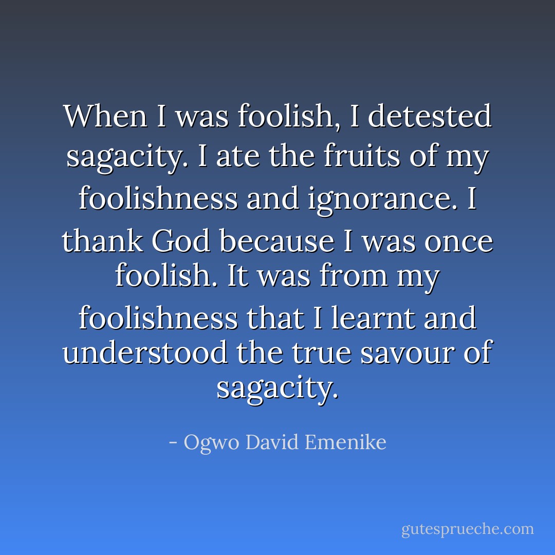 When I was foolish, I detested sagacity. I ate the fruits of my foolishness and ignorance. I thank God because I was once foolish. It was from my foolishness that I learnt and understood the true savour of sagacity. - Ogwo David Emenike