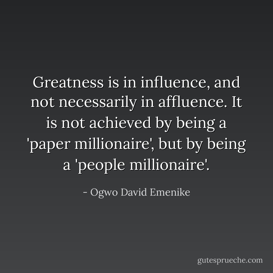 Greatness is in influence, and not necessarily in affluence. It is not achieved by being a 'paper millionaire', but by being a 'people millionaire'. - Ogwo David Emenike