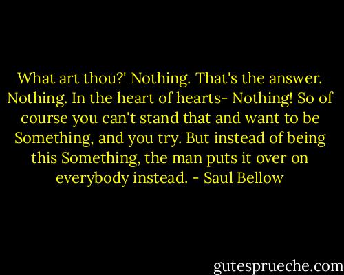 What art thou?' Nothing. That's the answer. Nothing. In the heart of hearts- Nothing! So of course you can't stand that and want to be Something, and you try. But instead of being this Something, the man puts it over on everybody instead. - Saul Bellow