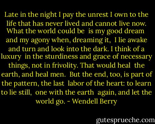 Late in the night I pay<br />the unrest I own<br />to the life that has never lived<br />and cannot live now.<br />What the world could be <br />is my good dream <br />and my agony when, dreaming it, <br />I lie awake and turn<br />and look into the dark.<br />I think of a luxury <br />in the sturdiness and grace<br />of necessary things, not<br />in frivolity. That would heal <br />the earth, and heal men. <br />But the end, too, is part<br />of the pattern, the last <br />labor of the heart:<br />to learn to lie still, <br />one with the earth <br />again, and let the world go. - Wendell Berry
