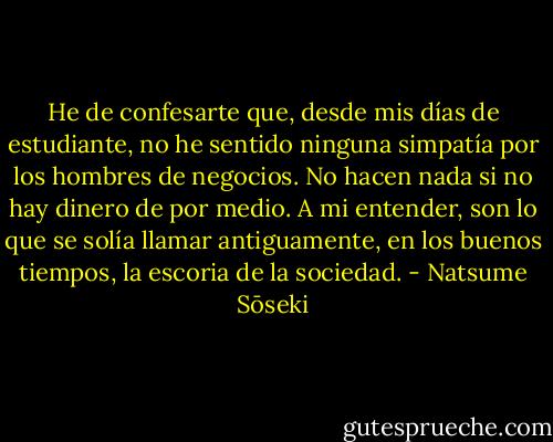 He de confesarte que, desde mis días de estudiante, no he sentido ninguna simpatía por los hombres de negocios. No hacen nada si no hay dinero de por medio. A mi entender, son lo que se solía llamar antiguamente, en los buenos tiempos, la escoria de la sociedad. - Natsume Sōseki