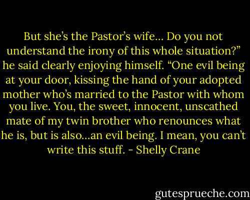 But she’s the Pastor’s wife… Do you not understand the irony of this whole situation?” he said clearly enjoying himself. “One evil being at your door, kissing the hand of your adopted mother who’s married to the Pastor with whom you live. You, the sweet, innocent, unscathed mate of my twin brother who renounces what he is, but is also…an evil being. I mean, you can’t write this stuff. - Shelly Crane