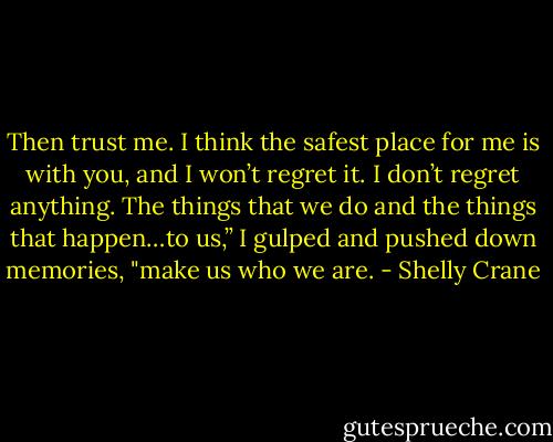 Then trust me. I think the safest place for me is with you, and I won’t regret it. I don’t regret anything. The things that we do and the things that happen…to us,” I gulped and pushed down memories, "make us who we are. - Shelly Crane