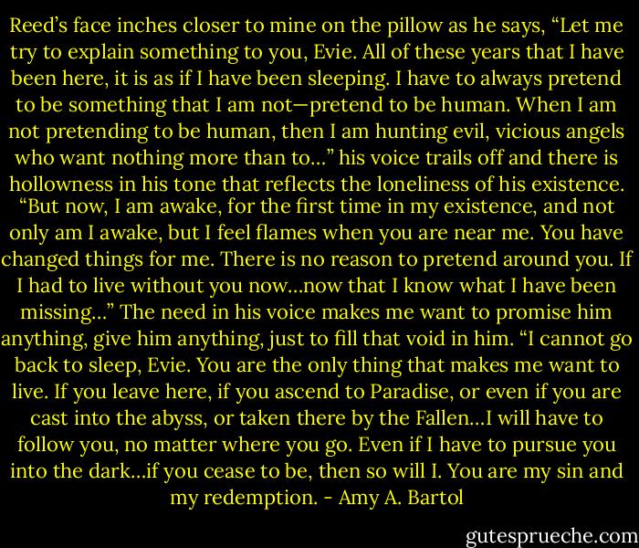 Reed’s face inches closer to mine on the pillow as he says, “Let me try to explain something to you, Evie. All of these years that I have been here, it is as if I have been sleeping. I have to always pretend to be something that I am not—pretend to be human. When I am not pretending to be human, then I am hunting evil, vicious angels who want nothing more than to…” his voice trails off and there is hollowness in his tone that reflects the loneliness of his existence. “But now, I am awake, for the first time in my existence, and not only am I awake, but I feel flames when you are near me. You have changed things for me. There is no reason to pretend around you. If I had to live without you now…now that I know what I have been missing…” The need in his voice makes me want to promise him anything, give him anything, just to fill that void in him. “I cannot go back to sleep, Evie. You are the only thing that makes me want to live. If you leave here, if you ascend to Paradise, or even if you are cast into the abyss, or taken there by the Fallen…I will have to follow you, no matter where you go. Even if I have to pursue you into the dark…if you cease to be, then so will I. You are my sin and my redemption. - Amy A. Bartol