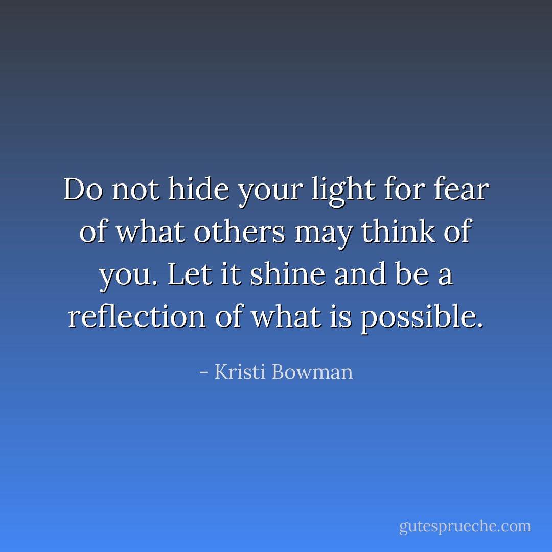 Do not hide your light for fear of what others may think of you. Let it shine and be a reflection of what is possible. - Kristi Bowman
