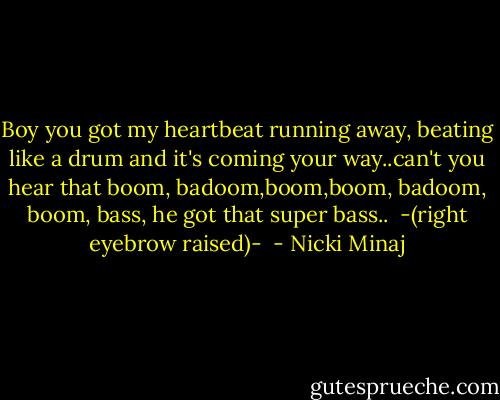 Boy you got my heartbeat running away, beating like a drum and it's coming your way..can't you hear that boom, badoom,boom,boom, badoom, boom, bass, he got that super bass..<br /><br />-(right eyebrow raised)-<br /> - Nicki Minaj