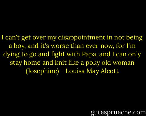 I can't get over my disappointment in not being a boy, and it's worse than ever now, for I'm dying to go and fight with Papa, and I can only stay home and knit like a poky old woman (Josephine) - Louisa May Alcott