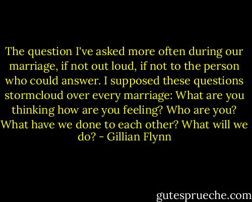 The question I've asked more often during our marriage, if not out loud, if not to the person who could answer. I supposed these questions stormcloud over every marriage: What are you thinking how are you feeling? Who are you? What have we done to each other? What will we do? - Gillian Flynn