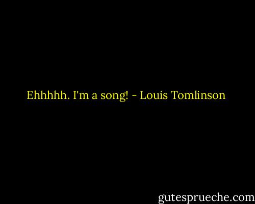 Ehhhhh. I'm a song! - Louis Tomlinson