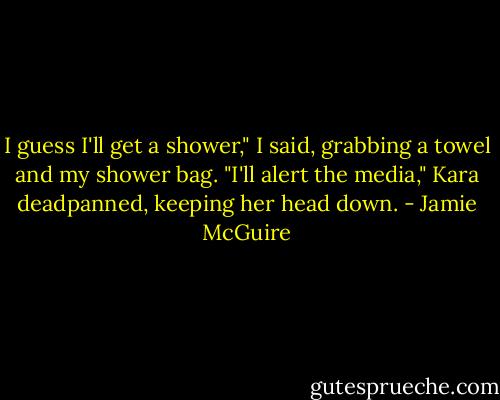 I guess I'll get a shower," I said, grabbing a towel and my shower bag.<br />"I'll alert the media," Kara deadpanned, keeping her head down. - Jamie McGuire