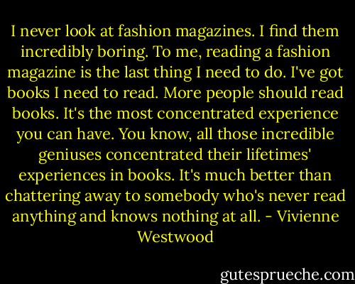 I never look at fashion magazines. I find them incredibly boring. To me, reading a fashion magazine is the last thing I need to do. I've got books I need to read. More people should read books. It's the most concentrated experience you can have. You know, all those incredible geniuses concentrated their lifetimes' experiences in books. It's much better than chattering away to somebody who's never read anything and knows nothing at all. - Vivienne Westwood
