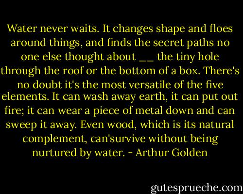 Water never waits. It changes shape and floes around things, and finds the secret paths no one else thought about __ the tiny hole through the roof or the bottom of a box. There's no doubt it's the most versatile of the five elements. It can wash away earth, it can put out fire; it can wear a piece of metal down and can sweep it away. Even wood, which is its natural complement, can'survive without being nurtured by water. - Arthur Golden