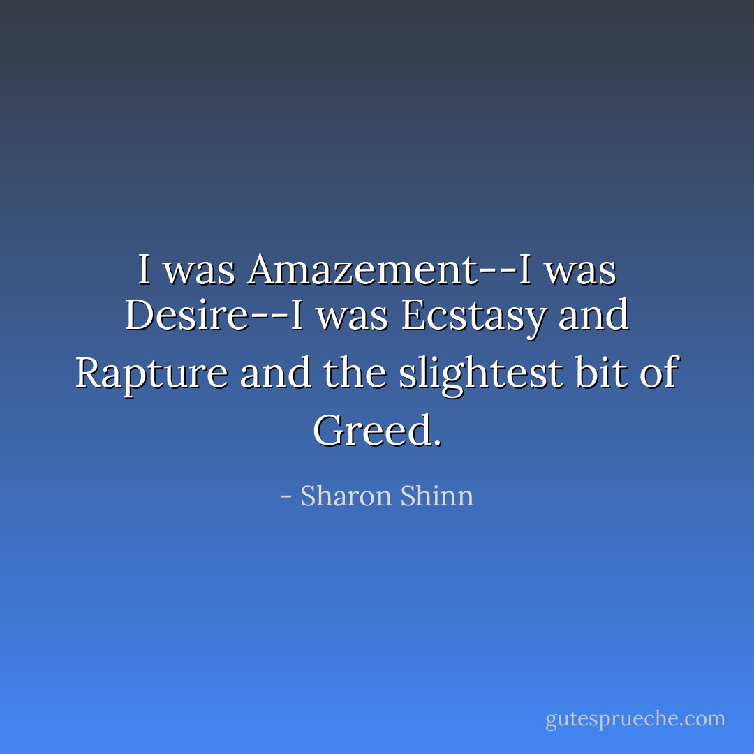 I was Amazement--I was Desire--I was Ecstasy and Rapture and the slightest bit of Greed. - Sharon Shinn