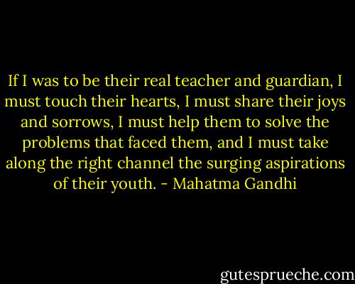If I was to be their real teacher and guardian, I must touch their hearts, I must share their joys and sorrows, I must help them to solve the problems that faced them, and I must take along the right channel the surging aspirations of their youth. - Mahatma Gandhi