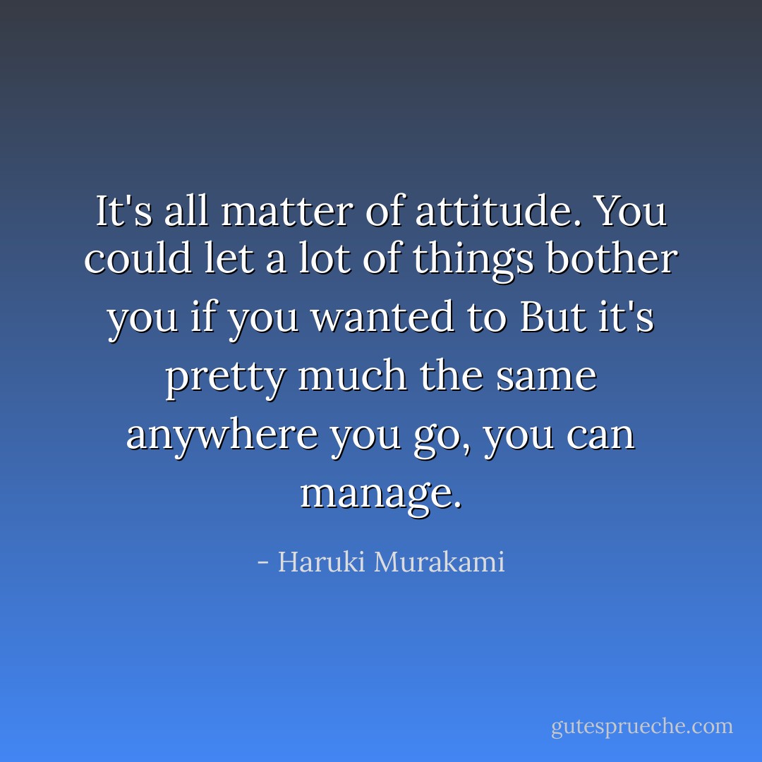 It's all matter of attitude. You could let a lot of things bother you if you wanted to But it's pretty much the same anywhere you go, you can manage. - Haruki Murakami