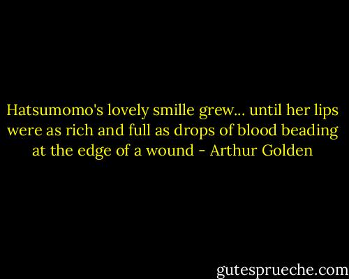 Hatsumomo's lovely smille grew... until her lips were as rich and full as drops of blood beading at the edge of a wound - Arthur Golden