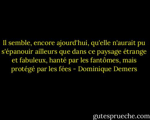 Il semble, encore ajourd'hui, qu'elle n'aurait pu s'épanouir ailleurs que dans ce paysage étrange et fabuleux, hanté par les fantômes, mais protégé par les fées - Dominique Demers