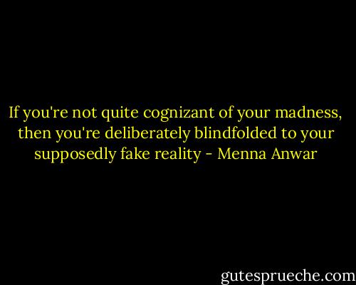 If you're not quite cognizant of your madness, then you're deliberately blindfolded to your supposedly fake reality - Menna Anwar