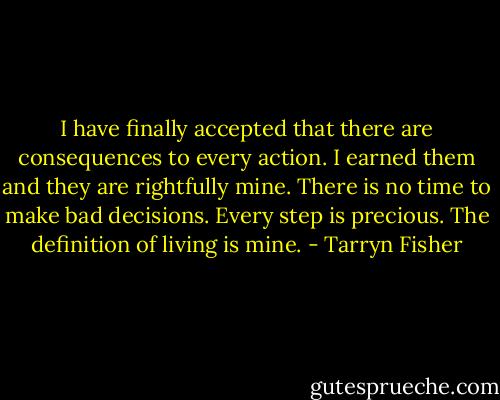 I have finally accepted that there are consequences to every action. I earned them and they are rightfully mine. There is no time to make bad decisions. Every step is precious. The definition of living is mine. - Tarryn Fisher