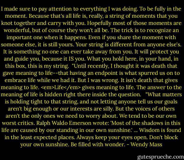 I made sure to pay attention to everything I was doing. To be fully in the moment. Because that's all life is, really, a string of moments that you knot together and carry with you. Hopefully most of those moments are wonderful, but of course they won't all be. The trick is to recognize an important one when it happens. Even if you share the moment with someone else, it is still yours. Your string is different from anyone else's. It is something no one can ever take away from you. It will protect you and guide you, because it IS you. What you hold here, in your hand, in this box, this is my string.<br /><br />"Until recently, I thought it was death that gave meaning to life--that having an endpoint is what spurred us on to embrace life while we had it. But I was wrong. It isn't death that gives meaning to life. <em>Life</em> gives meaning to life. The answer to the meaning of life is hidden right there inside the question. <br /><br />"What matters is holding tight to that string, and not letting anyone tell us our goals aren't big enough or our interests are silly. But the voices of others aren't the only ones we need to worry about. We tend to be our own worst critics. Ralph Waldo Emerson wrote: 'Most of the shadows in this life are caused by our standing in our own sunshine.' ... Wisdom is found in the least expected places. Always keep your eyes open. Don't block your own sunshine. Be filled with wonder. - Wendy Mass