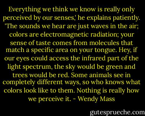 Everything we think we know is really only perceived by our senses,' he explains patiently. 'The sounds we hear are just waves in the air; colors are electromagnetic radiation; your sense of taste comes from molecules that match a specific area on your tongue. Hey, if our eyes could access the infrared part of the light spectrum, the sky would be green and trees would be red. Some animals see in completely different ways, so who knows what colors look like to them. Nothing is really how we perceive it. - Wendy Mass