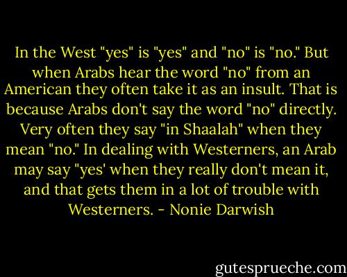 In the West "yes" is "yes" and "no" is "no." But when Arabs hear the word "no" from an American they often take it as an insult. That is because Arabs don't say the word "no" directly. Very often they say "in Shaalah" when they mean "no." In dealing with Westerners, an Arab may say "yes' when they really don't mean it, and that gets them in a lot of trouble with Westerners. - Nonie Darwish