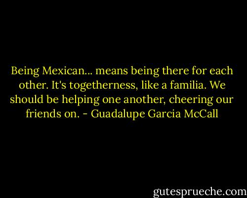 Being Mexican... means being there for each other. It's togetherness, like a familia. We should be helping one another, cheering our friends on. - Guadalupe Garcia McCall