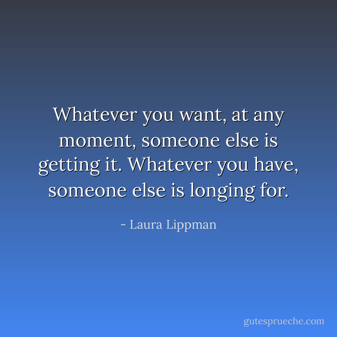 Whatever you want, at any moment, someone else is getting it. Whatever you have, someone else is longing for. - Laura Lippman