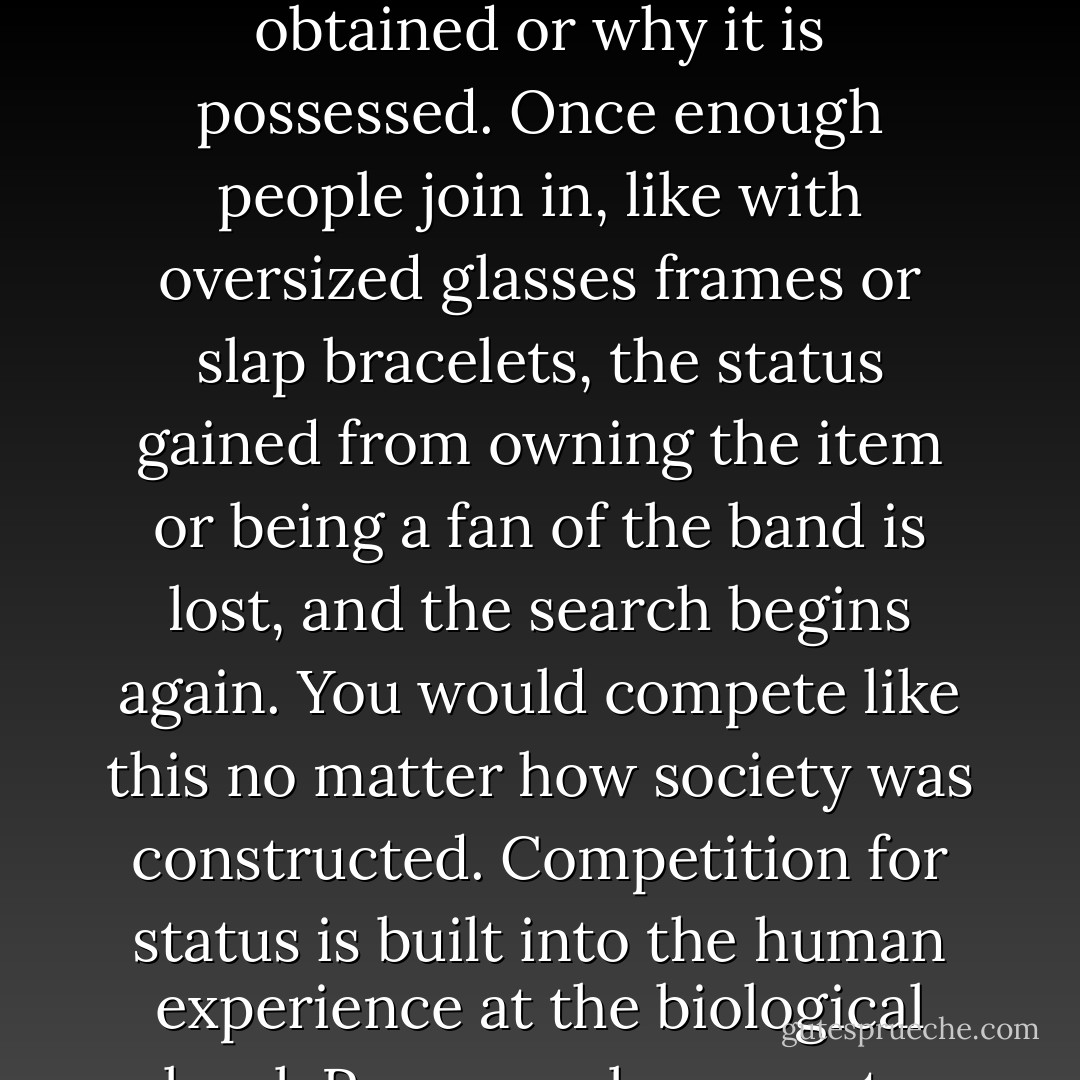 Wait long enough, and what was once mainstream will fall into obscurity. When that happens, it will become valuable again to those looking for authenticity or irony or cleverness. The value, then, is not intrinsic. The thing itself doesn’t have as much value as the perception of how it was obtained or why it is possessed. Once enough people join in, like with oversized glasses frames or slap bracelets, the status gained from owning the item or being a fan of the band is lost, and the search begins again.<br />You would compete like this no matter how society was constructed. Competition for status is built into the human experience at the biological level. Poor people compete with resources. The middle class competes with selection. The wealthy compete with possessions.<br />You sold out long ago in one way or another. The specifics of who you sell to and how much you make—those are only details. - David McRaney