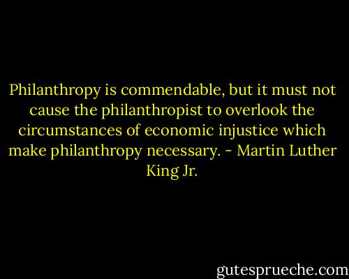 Philanthropy is commendable, but it must not cause the philanthropist to overlook the circumstances of economic injustice which make philanthropy necessary. - Martin Luther King Jr.