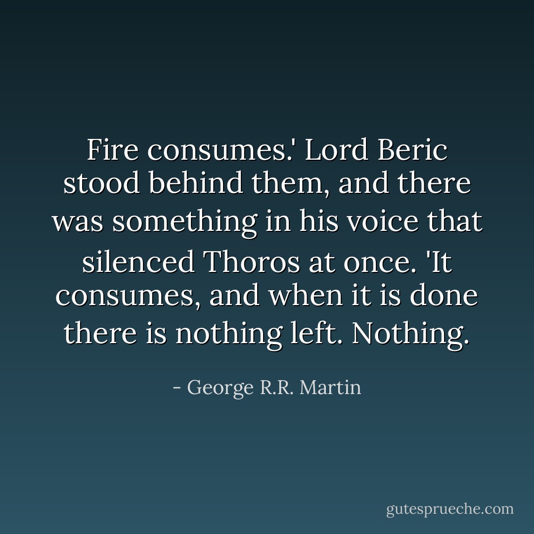 Fire consumes.' Lord Beric stood behind them, and there was something in his voice that silenced Thoros at once. 'It consumes, and when it is done there is nothing left. Nothing. - George R.R. Martin