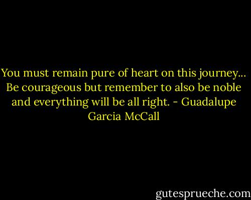 You must remain pure of heart on this journey... Be courageous but remember to also be noble and everything will be all right. - Guadalupe Garcia McCall