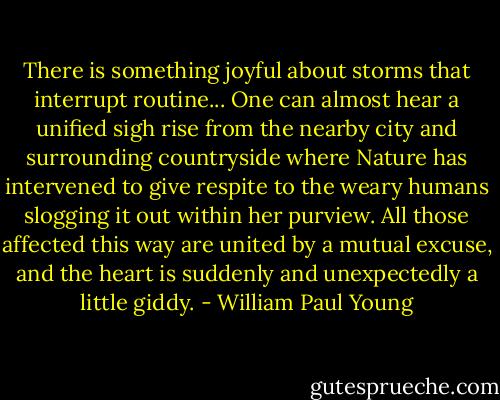 There is something joyful about storms that interrupt routine... One can almost hear a unified sigh rise from the nearby city and surrounding countryside where Nature has intervened to give respite to the weary humans slogging it out within her purview. All those affected this way are united by a mutual excuse, and the heart is suddenly and unexpectedly a little giddy. - William Paul Young