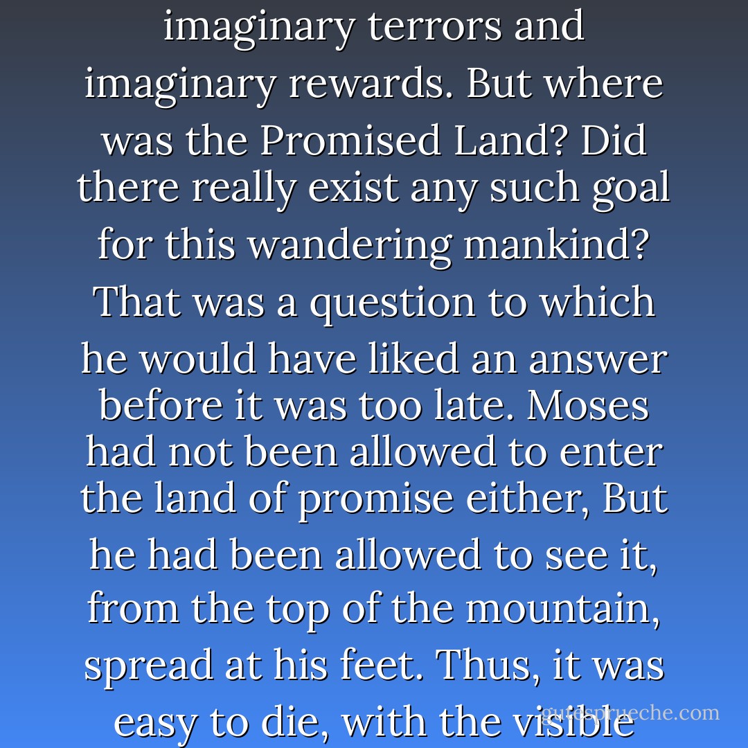 What had he said to them? "I bow my knees before the country, before the masses, before the whole people...." And what then? What happened to these masses, to this people? For forty years it had been driven through the desert, with threats and promises, with imaginary terrors and imaginary rewards. But where was the Promised Land? Did there really exist any such goal for this wandering mankind? That was a question to which he would have liked an answer before it was too late. Moses had not been allowed to enter the land of promise either, But he had been allowed to see it, from the top of the mountain, spread at his feet. Thus, it was easy to die, with the visible certainty of one's goal before one's eyes. He, Nicolas Salmanovitch Rubashov, had not been taken to the top of a mountain; and wherever his eye looked, he saw nothing but desert and the darkness of night. - Arthur Koestler