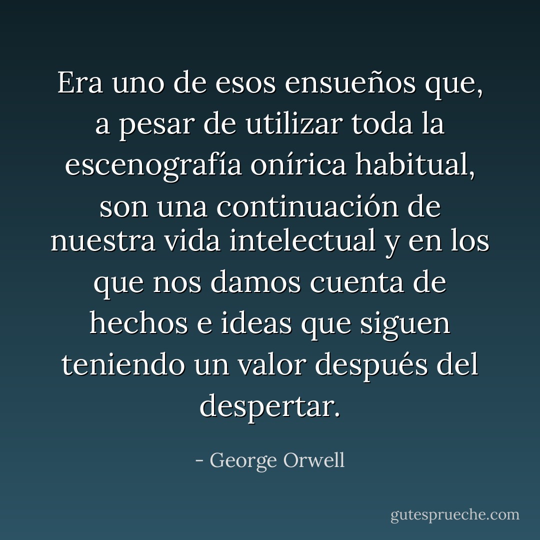Era uno de esos ensueños que, a pesar de utilizar toda la escenografía onírica habitual, son una continuación de nuestra vida intelectual y en los que nos damos cuenta de hechos e ideas que siguen teniendo un valor después del despertar. - George Orwell