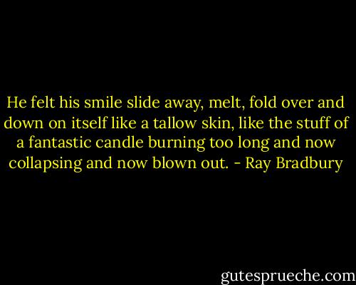 He felt his smile slide away, melt, fold over and down on itself like a tallow skin, like the stuff of a fantastic candle burning too long and now collapsing and now blown out. - Ray Bradbury